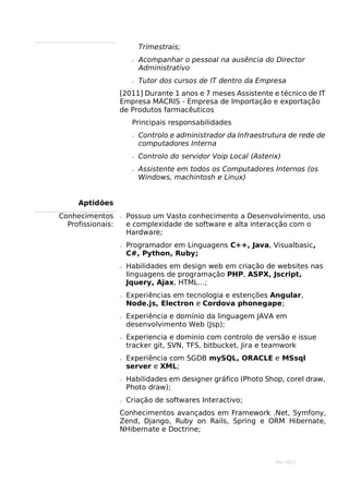 Mar 2017
Trimestrais;
 Acompanhar o pessoal na ausência do Director
Administrativo
 Tutor dos cursos de IT dentro da Empresa
[2011] Durante 1 anos e 7 meses Assistente e técnico de IT
Empresa MACRIS - Empresa de Importação e exportação
de Produtos farmacêuticos
Principais responsabilidades
 Controlo e administrador da Infraestrutura de rede de
computadores Interna
 Controlo do servidor Voip Local (Asterix)
 Assistente em todos os Computadores Internos (os
Windows, machintosh e Linux)
Aptidões
Conhecimentos
Profissionais:
 Possuo um Vasto conhecimento a Desenvolvimento, uso
e complexidade de software e alta interacção com o
Hardware;
 Programador em Linguagens C++, Java, Visualbasic,
C#, Python, Ruby;
 Habilidades em design web em criação de websites nas
linguagens de programação PHP, ASPX, Jscript,
Jquery, Ajax, HTML…;
 Experiências em tecnologia e estenções Angular,
Node.js, Electron e Cordova phonegape;
 Experiência e domínio da linguagem JAVA em
desenvolvimento Web (Jsp);
 Experiencia e dominio com controlo de versão e issue
tracker git, SVN, TFS, bitbucket, Jira e teamwork
 Experiência com SGDB mySQL, ORACLE e MSsql
server e XML;
 Habilidades em designer gráfico (Photo Shop, corel draw,
Photo draw);
 Criação de softwares Interactivo;
Conhecimentos avançados em Framework .Net, Symfony,
Zend, Django, Ruby on Rails, Spring e ORM Hibernate,
NHibernate e Doctrine;
 