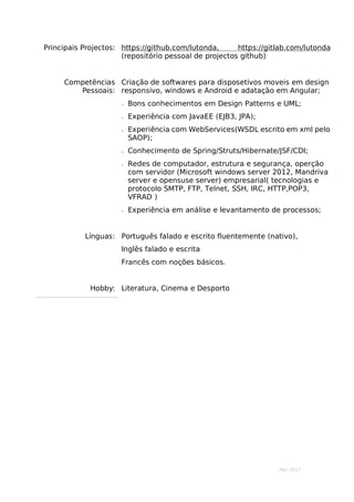 Mar 2017
Principais Projectos: https://github.com/lutonda, https://gitlab.com/lutonda
(repositório pessoal de projectos github)
Competências
Pessoais:
Criação de softwares para disposetivos moveis em design
responsivo, windows e Android e adatação em Angular;
 Bons conhecimentos em Design Patterns e UML;
 Experiência com JavaEE (EJB3, JPA);
 Experiência com WebServices(WSDL escrito em xml pelo
SAOP);
 Conhecimento de Spring/Struts/Hibernate/JSF/CDI;
 Redes de computador, estrutura e segurança, operção
com servidor (Microsoft windows server 2012, Mandriva
server e opensuse server) empresarial( tecnologias e
protocolo SMTP, FTP, Telnet, SSH, IRC, HTTP,POP3,
VFRAD )
 Experiência em análise e levantamento de processos;
Línguas: Português falado e escrito fluentemente (nativo),
Inglês falado e escrita
Francês com noções básicos.
Hobby: Literatura, Cinema e Desporto
 