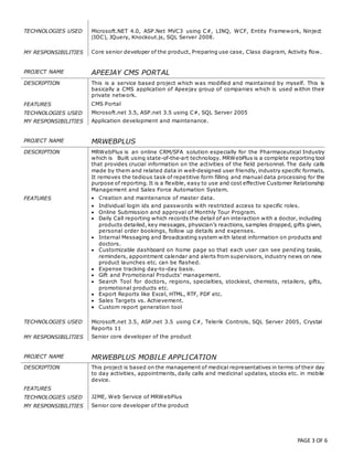 PAGE 3 OF 6
TECHNOLOGIES USED Microsoft.NET 4.0, ASP.Net MVC3 using C#, LINQ, WCF, Entity Framework, Ninject
(IOC), JQuery, Knockout.js, SQL Server 2008.
MY RESPONSIBILITIES Core senior developer of the product, Preparing use case, Class diagram, Activity flow.
PROJECT NAME APEEJAY CMS PORTAL
DESCRIPTION This is a service based project which was modified and maintained by myself. This is
basically a CMS application of Apeejay group of companies which is used within their
private network.
FEATURES  CMS Portal
TECHNOLOGIES USED Microsoft.net 3.5, ASP.net 3.5 using C#, SQL Server 2005
MY RESPONSIBILITIES Application development and maintenance.
PROJECT NAME MRWEBPLUS
DESCRIPTION MRWebPlus is an online CRM/SFA solution especially for the Pharmaceutical Industry
which is Built using state-of-the-art technology. MRWebPlus is a complete reporting tool
that provides crucial information on the activities of the field personnel. The daily calls
made by them and related data in well-designed user friendly, industry specific formats.
It removes the tedious task of repetitive form filling and manual data processing for the
purpose of reporting. It is a flexible, easy to use and cost effective Customer Relationship
Management and Sales Force Automation System.
FEATURES  Creation and maintenance of master data.
 Individual login ids and passwords with restricted access to specific roles.
 Online Submission and approval of Monthly Tour Program.
 Daily Call reporting which records the detail of an interaction with a doctor, including
products detailed, key messages, physician’s reactions, samples dropped, gifts given,
personal order bookings, follow up details and expenses.
 Internal Messaging and Broadcasting system with latest information on products and
doctors.
 Customizable dashboard on home page so that each user can see pending tasks,
reminders, appointment calendar and alerts from supervisors, industry news on new
product launches etc. can be flashed.
 Expense tracking day-to-day basis.
 Gift and Promotional Products' management.
 Search Tool for doctors, regions, specialties, stockiest, chemists, retailers, gifts,
promotional products etc.
 Export Reports like Excel, HTML, RTF, PDF etc.
 Sales Targets vs. Achievement.
 Custom report generation tool
TECHNOLOGIES USED Microsoft.net 3.5, ASP.net 3.5 using C#, Telerik Controls, SQL Server 2005, Crystal
Reports 11
MY RESPONSIBILITIES Senior core developer of the product
PROJECT NAME MRWEBPLUS MOBILE APPLICATION
DESCRIPTION This project is based on the management of medical representatives in terms of their day
to day activities, appointments, daily calls and medicinal updates, stocks etc. in mobile
device.
FEATURES
TECHNOLOGIES USED J2ME, Web Service of MRWebPlus
MY RESPONSIBILITIES Senior core developer of the product
 