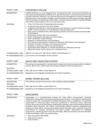 PAGE 4 OF 6
PROJECT NAME FIELDFORCE ONLINE
DESCRIPTION FieldForceOnline is a web-based tool for managing the field executives and dealers of
manufacturers/distributors of FMCG, OTC pharma and other, such products that are sold
through multi-tier channels. The channel partners are managed by a team of dispersed
field executives.The solution simplifies and automates the entire process ofdaily reporting
with the purpose of optimizing of field effort, monitoring product flow, enabling effective
and timely communication and save reporting costs.
FEATURES  Three tier bifurcation of geographical coverage
 Comprehensive product and pack details.
 Complete information on channel partners with respect to contact details, business
profile, financial position and competitive products dealt with.
 Daily report on dealers met,orders booked,payment received,dealers’closing stocks
and feedback.
 Scheduling of daily calls and reminders.
 Online submission and approval of tour plans.
 Multi- parameter target setting.
 Analyses of achievements and deviations.
 Web based communication mechanism between field agents and managers.
 Analyses of dealer off takes and stock movements.
 Analyses of executive efforts and performance.
 Systematic data collection on market feedback for improved planning.
 Elaborate access rights options for internal controls
TECHNOLOGIES USED ASP.net 3.5 using C#, SQL Server 2005, Crystal Reports 11
MY RESPONSIBILITIES Core senior core developer of the product
PROJECT NAME SALES AND INVOICING SYSTEM
DESCRIPTION This project is developed for maintaining the sales and invoicing system which consists of
invoice, debit note, credit note and payment receipt and bill of adjustment
FEATURES
TECHNOLOGIES USED VB6, SQL Server 2000, Crystal Reports 9
MY RESPONSIBILITIES Application and database development and report designing.
PROJECT NAME RAMEL PHAMA BILLING
DESCRIPTION This software tracks the inventory, order booking, sales and billing
FEATURES
TECHNOLOGIES USED VB6, SQL Server 2000, Crystal Reports 9.
MY RESPONSIBILITIES Application and database development and report designing.
PROJECT NAME ESALESEDGE
DESCRIPTION eSalesEdge is a comprehensive solution for sales effort management, customer
interaction management and product performance analysis. The system is designed to
create an edge over competition by enabling focused customer satisfaction. It assists the
organization in achieving higher revenues, optimizing on marketing costs, improving
product planning and striking better collaboration between sales and marketing teams for
seamless client servicing. The highly customizable platform enables assignment and
tracking of sales effort, monitoring progress along the sales cycle, analysis of product
performance on multiple parameters and client profiles, assessment of employee
productivity, prioritizing client accounts and leads, efficient customer care and retention
of field knowledge within the organization.
FEATURES  Fully web based SFA &CRM.
 Daily activity report.
 Lead creation.
 