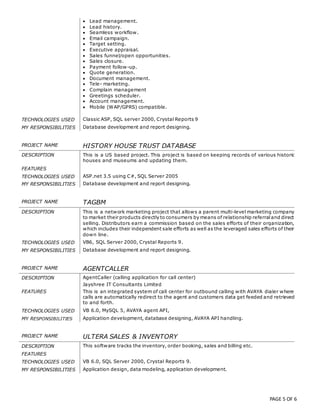 PAGE 5 OF 6
 Lead management.
 Lead history.
 Seamless workflow.
 Email campaign.
 Target setting.
 Executive appraisal.
 Sales funnel/open opportunities.
 Sales closure.
 Payment follow-up.
 Quote generation.
 Document management.
 Tele- marketing.
 Complain management
 Greetings scheduler.
 Account management.
 Mobile (WAP/GPRS) compatible.
TECHNOLOGIES USED Classic ASP, SQL server 2000, Crystal Reports 9
MY RESPONSIBILITIES Database development and report designing.
PROJECT NAME HISTORY HOUSE TRUST DATABASE
DESCRIPTION This is a US based project. This project is based on keeping records of various historic
houses and museums and updating them.
FEATURES
TECHNOLOGIES USED ASP.net 3.5 using C#, SQL Server 2005
MY RESPONSIBILITIES Database development and report designing.
PROJECT NAME TAGBM
DESCRIPTION This is a network marketing project that allows a parent multi-level marketing company
to market their products directly to consumers by means of relationship referraland direct
selling. Distributors earn a commission based on the sales efforts of their organization,
which includes their independent sale efforts as well as the leveraged sales efforts of their
down line.
TECHNOLOGIES USED VB6, SQL Server 2000, Crystal Reports 9.
MY RESPONSIBILITIES Database development and report designing.
PROJECT NAME AGENTCALLER
DESCRIPTION AgentCaller (calling application for call center)
Jayshree IT Consultants Limited
FEATURES This is an integrated system of call center for outbound calling with AVAYA dialer where
calls are automatically redirect to the agent and customers data get feeded and retrieved
to and forth.
TECHNOLOGIES USED VB 6.0, MySQL 5, AVAYA agent API,
MY RESPONSIBILITIES Application development, database designing, AVAYA API handling.
PROJECT NAME ULTERA SALES & INVENTORY
DESCRIPTION This software tracks the inventory, order booking, sales and billing etc.
FEATURES
TECHNOLOGIES USED VB 6.0, SQL Server 2000, Crystal Reports 9.
MY RESPONSIBILITIES Application design, data modeling, application development.
 