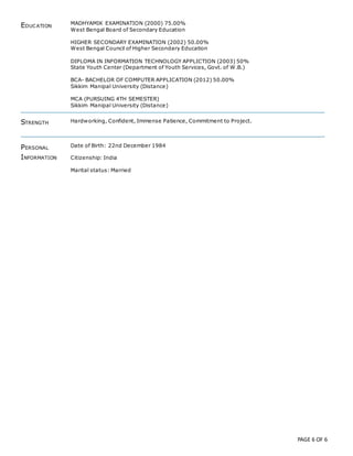 PAGE 6 OF 6
EDUCATION
MADHYAMIK EXAMINATION (2000) 75.00%
West Bengal Board of Secondary Education
HIGHER SECONDARY EXAMINATION (2002) 50.00%
West Bengal Council of Higher Secondary Education
DIPLOMA IN INFORMATION TECHNOLOGY APPLICTION (2003) 50%
State Youth Center (Department of Youth Services, Govt. of W.B.)
BCA- BACHELOR OF COMPUTER APPLICATION (2012) 50.00%
Sikkim Manipal University (Distance)
MCA (PURSUING 4TH SEMESTER)
Sikkim Manipal University (Distance)
STRENGTH Hardworking, Confident, Immense Patience, Commitment to Project.
PERSONAL
INFORMATION
Date of Birth: 22nd December 1984
Citizenship: India
Marital status: Married
 