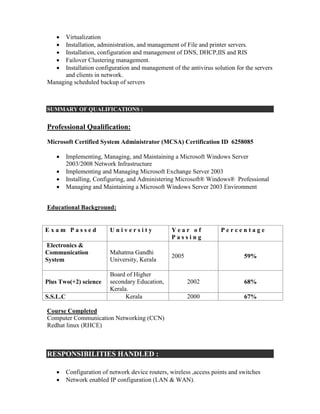  Virtualization
 Installation, administration, and management of File and printer servers.
 Installation, configuration and management of DNS, DHCP,IIS and RIS
 Failover Clustering management.
 Installation configuration and management of the antivirus solution for the servers
and clients in network.
Managing scheduled backup of servers
SUMMARY OF QUALIFICATIONS :
Professional Qualification:
Microsoft Certified System Administrator (MCSA) Certification ID 6258085
 Implementing, Managing, and Maintaining a Microsoft Windows Server
2003/2008 Network Infrastructure
 Implementing and Managing Microsoft Exchange Server 2003
 Installing, Configuring, and Administering Microsoft® Windows® Professional
 Managing and Maintaining a Microsoft Windows Server 2003 Environment
Educational Background:
E x a m P a s s e d U n i v e r s i t y Y e a r o f
P a s s i n g
P e r c e n t a g e
Electronics &
Communication
System
Mahatma Gandhi
University, Kerala
2005 59%
Plus Two(+2) science
Board of Higher
secondary Education,
Kerala.
2002 68%
S.S.L.C Kerala 2000 67%
Course Completed
Computer Communication Networking (CCN)
Redhat linux (RHCE)
RESPONSIBILITIES HANDLED :
 Configuration of network device routers, wireless ,access points and switches
 Network enabled IP configuration (LAN & WAN).
 