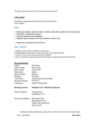 IT system implementation and IT infrastructure development
A.B.E ,Dubai
IP telephone implementation and POS system configuration.
Orion support.
Skills:
o Leader personality, decision maker, initiative, dedicated, pleasant and cooperative
o Confident, professional manner
o Strong organizational capabilities
o Ability to solve problems and demonstrate initiative; and
o High level of customer service focus
Other Attributes:
o Pleasant, self motivated, Initiative, team player
o Understanding of Western work practices and environment desirable
o Ability to work under pressure and meet deadlines
o Enjoy working in an open plan, team environment; and demonstrate flexible attitude
Personal Details:
Name: Jijo James
Father Name: James M.S.
Date of birth 26-08-1984
Nationality: Indian
Marital Status: Married
Religion: Christian
Visa Status: Employment (transferable)
Passport Number: F6217417
Languages: English, Malayalam
Driving License: Holding UAE valid Driving license
Present Address: Airport Road,
Abudhbai,U A E.
Permanent Address: Maliyakkal (H)
Bhoodanam (P.O)
Pulpally,Wayanad Dist
Kerala, India
I declare that the information given above is true to the best of my knowledge.
Place :Abudhabi Jijo James
 