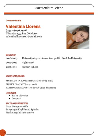 Curriculum Vitae
Contact details
Valentina Llorens
(03571)-15609468
Córdoba 275, Los Cóndores.
valentinallorens00@gmail.com
Education
2018-2023 Universitydegree: Accountant public. Cordoba University
2012-2017 High School
2006-2011 primarySchool
WORK EXPERIENCE
SECRETARY IN ACCOUNTING STUDY (2023-2024)
SERVICE COMPANY (2025-2026)
PARTICULAR ACCOUNTING STUDY (2025-PRESENT)
INTERESTS
 Paint pictures
 do sport
ADITION INFORMATION
Good Computer skills
Languages: English and Spanish
Marketing and salescourse
 