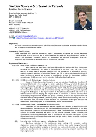 Vinícius Gouveia Scartezini de Rezende
Brazilian, Single, 28 years
Praça Professor Domingos Aulicino, 75
Santos, São Paulo, Brazil
CEP: 11.089-240
Driver's license AB
Nautical Charter Master Amateur
World mobility
+55 11 9 4359 7733 (Mobile)
+55 11 9 9222 1265 (Messages)
+55 13 3299 8569 (Home)
e-mail: scartezini.vinicius@gmail.com
: https://br.linkedin.com/pub/vinícius-g-s-de-rezende/20/827/a52
Objectives:
Act in the company using engineering skills, personal and professional experience, achieving the best results
and focusing on the international market.
Summary of Qualifications:
Strong knowledge about reservoir engineering, logistic, management of people and process. Extremely
capable of living in harsh conditions and in remote locations with very high adaptability skills. Focused in
research and innovation, constantly seeking for professional and personal development. Proactive,
determined and communicative with an attitude of excellence in execution.
Professional Experience:
2016-2018 Postgraduate Scholarship – CNPq - Brazil
Work together the team of the Laboratory of Photovoltaics Systems - LSF, from the Institute
of Energy and Environment - IEE, bound to the University of São Paulo - USP. The LSF-IEE / USP
operates in three lines of activities associated with the applications of photovoltaic systems;
academic research developed by students of Masters and PhD in Energy; development and test of
power conditioning systems and provision of qualification services for photovoltaic modules,
controllers and CC/DC converters carried out under the Brazilian Labeling Program.
2014-2015 Field Engineer I – Schlumberger – Brazilian Northeast
Acted on the development and execution of jobs and activities related to the stimulation of
vertical and horizontal wells, resulting in a better productive efficiency for client. Creation and
execution of acidizing and hydraulic fracturing stimulation designs in parallel to the client’s needs,
improving the good relationship and optimization of the client’s fields. Acted in post-sell jobs looking
for new operations. Improved hands on operational training and crew supervision, as well as people
management. Participated in the implementation of the radioprotection system and worked as a
radioprotection supervisor, helping the company to be in accordance to all laws and regulation
established by the government. Acted in the Quality Committee, to ensure the implementation and
execution of the quality procedures, generating always better results to the company and acted in
Loss Prevention Team, to ensure incident reduction and improvement of the good behavior and
commitment, from all employees, in relation to safety, health and environment.
2013-2014 Field Engineer Trainee – Schlumberger – Brazilian Northeast
Developed and executed hands-on practical training which allowed to develop operational
skills and carry out stand-alone jobs and job supervisory responsibilities. Participated in jobs with
other segments as cementing, wireline and maintenance area. Completed and put in practice several
trainings to increase knowledge and ability in well control, pressure changes responses and
identification, formation and evaluation tests, to identify reservoir and fluids characteristic to help
clients to optimize the oil fields and company to get the best results, always focused in excellence
and execution attitude.
2012 Internship in the Well Services segment – Schlumberger – Catu, BA
Developed activities in the maintenance area, working with generator, positive
displacement pumps, centrifugal pumps, blender units, treatment lines, trucks, storage of chemical
products and documentation organization of materials and equipments imported and national, all
helping the development and execution of the operations, achieving company's objectives and
improving its results.
 