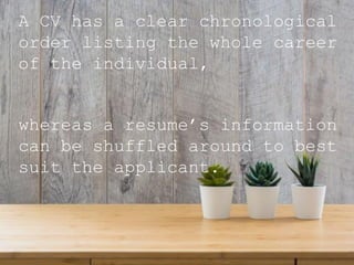 A CV has a clear chronological
order listing the whole career
of the individual,
whereas a resume’s information
can be shuffled around to best
suit the applicant.
 