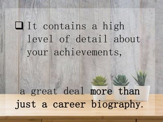  It contains a high
level of detail about
your achievements,
a great deal more than
just a career biography.
 