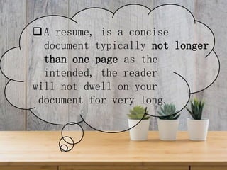 A resume, is a concise
document typically not longer
than one page as the
intended, the reader
will not dwell on your
document for very long.
 