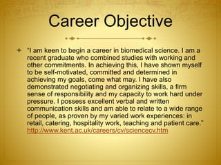 Career Objective
 “I am keen to begin a career in biomedical science. I am a
recent graduate who combined studies with working and
other commitments. In achieving this, I have shown myself
to be self-motivated, committed and determined in
achieving my goals, come what may. I have also
demonstrated negotiating and organizing skills, a firm
sense of responsibility and my capacity to work hard under
pressure. I possess excellent verbal and written
communication skills and am able to relate to a wide range
of people, as proven by my varied work experiences: in
retail, catering, hospitality work, teaching and patient care.”
http://www.kent.ac.uk/careers/cv/sciencecv.htm
 