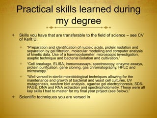 Practical skills learned during
my degree
 Skills you have that are transferable to the field of science – see CV
of Kent U.
 “Preparation and identification of nucleic acids, protein isolation and
separation by gel filtration, molecular modelling and computer analysis
of kinetic data. Use of a haemocytometer, microscopic investigation,
aseptic technique and bacterial isolation and cultivation.”
 “Cell breakage, ELISA, immunoassays, spectroscopy, enzyme assays,
protein purification, gene cloning, gas chromatography, HPLC and
microscopy.”
 “Well versed in sterile microbiological techniques allowing for the
maintenance and growth of bacterial and yeast cell cultures, UV
mutagenesis, western blot analysis, agarose gel electrophoresis, SDS-
PAGE, DNA and RNA extraction and spectrophotometry. These were all
key skills I had to master for my final year project (see below).”
 Scientific techniques you are versed in
 