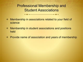 Professional Membership and
Student Associations
 Membership in associations related to your field of
science
 Membership in student associations and positions
held
 Provide name of association and years of membership
 