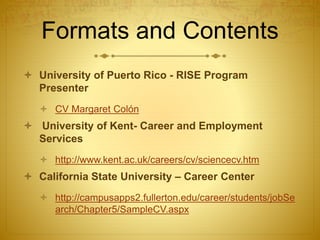 Formats and Contents
 University of Puerto Rico - RISE Program
Presenter
 CV Margaret Colón
 University of Kent- Career and Employment
Services
 http://www.kent.ac.uk/careers/cv/sciencecv.htm
 California State University – Career Center
 http://campusapps2.fullerton.edu/career/students/jobSe
arch/Chapter5/SampleCV.aspx
 
