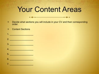Your Content Areas
 Decide what sections you will include in your CV and their corresponding
order.
 Content Sections
1. __________________
2. __________________
3. __________________
4. __________________
5. __________________
6. __________________
7. __________________
 