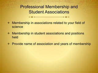 Professional Membership and
Student Associations
 Membership in associations related to your field of
science
 Membership in student associations and positions
held
 Provide name of association and years of membership
 
