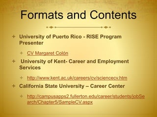 Formats and Contents
 University of Puerto Rico - RISE Program
Presenter
 CV Margaret Colón
 University of Kent- Career and Employment
Services
 http://www.kent.ac.uk/careers/cv/sciencecv.htm
 California State University – Career Center
 http://campusapps2.fullerton.edu/career/students/jobSe
arch/Chapter5/SampleCV.aspx
 