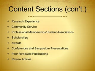 Content Sections (con’t.)
 Research Experience
 Community Service
 Professional Memberships/Student Associations
 Scholarships
 Awards
 Conferences and Symposium Presentations
 Peer-Reviewed Publications
 Review Articles
 