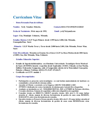 Curriculum Vitae
· Datos PersonalesNum de teléfono:
Nombre: Yerly Yonaiker Briceño. Contacto:0414-1741149/0239-2128243
Fecha de Nacimiento: 30 de mayo de 1992. Email: yerly76@gmail.com
Lugar: Cúa, Municipio Urdaneta, Miranda.
Estudios Básicos: U.E.P Negro Primero desde 1.999 hasta 2.000, Edo Miranda,
CaucaguitaMun. Sucre
·Primaria: U.E.P Martín Tovar y Tovar desde 2.000 hasta 2.001, Edo Miranda, Petare Mun.
Sucre
Ciclo Diversificado: Mención en Ciencias En el Liceo U.E.P La Rosa Mística desde 2001 hasta
el 2009, Cúa, Edo Miranda, Mun. Urdaneta
· Estudios Educación Superior:
 Estudio de IngenieríaInformática en el Instituto Universitario Tecnológico Oeste Mariscal
de Sucre (IUTOMS) horario vespertino desde Septiembre 23/2011. Ubicado en San Martín,
Edificio Federación Campesina, calle el Campesinito (detrás de la Maternidad Concepción
Palacios y Blanco) Teléfono: (0212) 471.31.07/ 471.04.27.
 Certificado en CCTV modulo 1
Cargos Desempeñados:
 Participación en proyectos socio-tecnológicos en cual incluía mantenimiento de hardware en
comunidades y desarrollo de sistemas online.
 Atención al Cliente y secretario en la Empresa GRUPO YERABRICA RIF: j-
29758531-1 dedicada a la venta e instalación de alarmas para Automóviles y hogareñas.
 Ayudante en instalación en A.C. YERABRICOOP R.L. RIF: j-31750055 de Portones eléctricos,
Cercados eléctricos, Cámaras de seguridad, y diferentes dispositivos de seguridad.
 Consultor técnico en DIRECTA GROUP ejecutivo técnico ABA nivel 2. El cargo incluye
atención al cliente, manejo de diversas herramientas de gestión de casos como REMEDY,
BARAGENT, entre otras herramientas de consulta.
 Ejecutivo técnico en Person to Person ejecutivo técnico ABA nivel 1. El cargo incluye atención al
cliente, manejo de diversas herramientas de gestión de casos como REMEDYentre otras
herramientas de consulta.
 