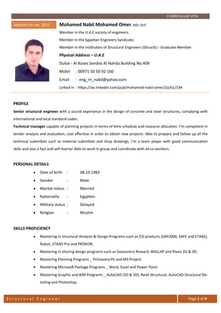 S t r u c t u r a l E n g i n e e r Page 1 of 9
CURRICULUM VITA
Updated on Jan, 2015 Mohamed Nabil Mohamed Omer, MSc StrE
Member in the U.A.E society of engineers.
Member in the Egyptian Engineers Syndicate.
Member in the Institution of Structural Engineers (IStructE) - Graduate Member.
Physical Address – U.A.E
Dubai - Al Koses Sondos Al Nahda Building No.409
Cell Phone 1 : +971 50 50 92 160
Cell Phone 2 : +971 56 66 50 490
Email : eng_m_nabil@yahoo.com
Linked in : https://ae.linkedin.com/pub/mohamed-nabil-omer/2a/b1/194
PROFILE
Senior structural engineer with a sound experience in the design of concrete and steel structures, complying with
international and local standard codes.
Technical manager capable of planning projects in terms of time schedule and resource allocation. I’m competent in
tender analysis and evaluation, cost eﬀective in order to obtain new projects. Able to prepare and follow up all the
technical submittals such as material submittals and shop drawings. I’m a team player with good communication
skills and also a fast and self-learner Able to work in group and coordinate with all co-workers.
PERSONAL DETAILS
• Date of birth : 08.10.1983
• Gender : Male
• Marital status : Married
• Nationality : Egyptian
• Military status : Delayed
• Religion : Muslim
SKILLS PROFICIENCY
• Mastering in structural Analysis & Design Programs such as CSI products (SAP2000, SAFE and ETABS),
Robot, STAAD Pro and PROKON.
• Mastering in shoring design programs such as Geocentrix Reward, WALLAP and Plaxis 2D & 3D.
• Mastering Planning Programs _ Primavera P6 and MS Project.
• Mastering Microsoft Package Programs _ Word, Excel and Power Point.
 