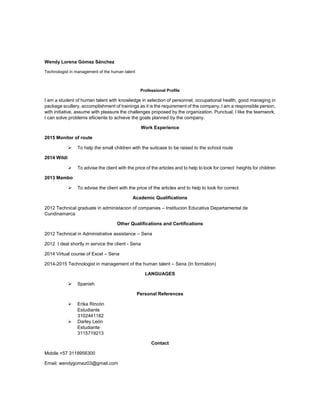 Wendy Lorena Gómez Sánchez
Technologist in management of the human talent
Professional Profile
I am a student of human talent with knowledge in selection of personnel, occupational health, good managing in
package scullery, accomplishment of trainings as it is the requirement of the company. I am a responsible person,
with initiative, assume with pleasure the challenges proposed by the organization. Punctual, I like the teamwork,
I can solve problems efiiciente to achieve the goals planned by the company.
Work Experience
2015 Monitor of route
 To help the small children with the suitcase to be raised to the school route
2014 Wildi
 To advise the client with the price of the articles and to help to look for correct heights for children
2013 Mambo
 To advise the client with the price of the articles and to help to look for correct
Academic Qualifications
2012 Technical graduate in administacion of companies – Institucion Educativa Departamental de
Cundinamarca
Other Qualifications and Certifications
2012 Technical in Administrative assistance – Sena
2012 I deal shortly in service the client - Sena
2014 Virtual course of Excel – Sena
2014-2015 Technologist in management of the human talent – Sena (In formation)
LANGUAGES
 Spanish
Personal References
 Erika Rincón
Estudiante
3102441182
 Darley León
Estudiante
3115719213
Contact
Mobile +57 3118956300
Email: wendygomez03@gmail.com
 