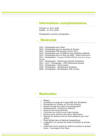 Informations complémentaires
Français: lu, écrit, parlé
Anglais : lu, écrit, parlé
Photographie, portrait, photographe, …
Bénévolat
2015 - Photographe pour Wesli
2015 - Photographe pour le spectacle de Dumas
2015 - Photographe FME Quartier d'hiver 2015
2015 - Photographe pour le téléthon de la paralésie célébrale
2014 - Photographe pour le show de KAÏN - Scène Paramount
2014 - Photographe - Grandprix INTERNATIONAL SnowCross Rouyn
Noranda
2013 : Photographe - Événements Sportifs Gymkhana
2012 - 2013 : Photographe - FME Événements Musical
2012 - Photographe - Vente trottoir
2010 - Photographe - Manifestation Étudiante
2009 - Photographe - Manifestation G20 Toronto
Réalisation
• Blogeur
• Concepteur de page de 4 page WEB avec Wordpress
• Photographe et vendeur sur Fine Art America
• Banque d'image pour Beau arts photographie
• Autobiographie: La déchirure affective
• Entrevue journal de Montréal
• 2 Entrevue sur info9.tv avec Gaby Lacasse
• Entrevue avec plusieurs journeaux régionneaux
• Gagnant de plusieurs prix de reconnaissance pour mes
photos
• Photo éditées dans le National Geographique
• L'obtention d'un contrat de vendre les photos du groupe
"KAÏN"
• L'obtention d'une contrat de vendre les photos du groupe
Echos - Hommage à Pink Floyd.
 