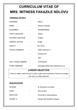 CURRICULUM VITAE OF
MRS. WITNESS FAKAZILE NDLOVU
PERSONAL DETAILS
SURNAME

:

Ndlovu

NAME

:

Witness Fakazile

ID NUMBER

:

9304080208082

FIRST LANGUAGE

:

IsiZulu

SECOND LANGUAGE

:

English

MARITAL STATUS

:

Single

HEALTH

:

POSTAL ADDRESS

:

15953 extension 4

:

Orange farm

:

1841

CELL PHONE NUMBER

:

0725163238

E-MAIL ADDRESS

:

witney@mobileemail.vodafonesa.co.za

very Good

CAREER OBJECTIVE:
I strive to obtain a part time job in order to gain more experience, finance my studies
and cover my daily expenses.

QUALIFICATIONS
DEGREE

:

B. Education (currently)

YEAR

:

2012-current

INSTITUTE

:

University of Johannesburg

GRADE 12

:

Passed with bachelor’s degree

 