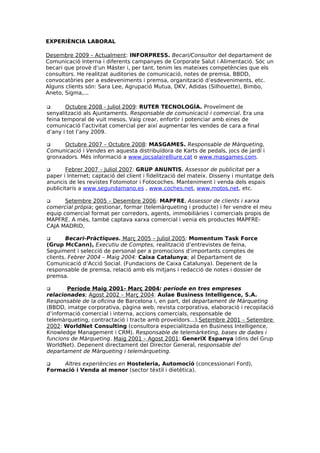 EXPERIÈNCIA LABORAL

Desembre 2009 – Actualment: INFORPRESS. Becari/Consultor del departament de
Comunicació Interna i diferents campanyes de Corporate Salut i Alimentació. Sóc un
becari que prové d’un Máster i, per tant, tenim les mateixes competències que els
consultors. He realitzat auditories de comunicació, notes de premsa, BBDD,
convocatòries per a esdeveniments i premsa, organització d’esdeveniments, etc.
Alguns clients són: Sara Lee, Agrupació Mutua, DKV, Adidas (Silhouette), Bimbo,
Aneto, Sigma,...

      Octubre 2008 - Juliol 2009: RUTER TECNOLOGÍA. Proveïment de
senyalització als Ajuntaments. Responsable de comunicació i comercial. Era una
feina temporal de vuit mesos. Vaig crear, enfortir i potenciar amb eines de
comunicació l’activitat comercial per així augmentar les vendes de cara a final
d’any i tot l’any 2009.

     Octubre 2007 – Octubre 2008: MASGAMES. Responsable de Màrqueting,
Comunicació i Vendes en aquesta distribuïdora de Karts de pedals, jocs de jardí i
gronxadors. Més informació a www.jocsalairelliure.cat o www.masgames.com.

      Febrer 2007 – Juliol 2007: GRUP ANUNTIS, Assessor de publicitat per a
paper i Internet; captació del client i fidelització del mateix. Disseny i muntatge dels
anuncis de les revistes Fotomotor i Fotocoches. Manteniment i venda dels espais
publicitaris a www.segundamano.es , www.coches.net, www.motos.net, etc.

      Setembre 2005 – Desembre 2006: MAPFRE, Assessor de clients i xarxa
comercial pròpia; gestionar, formar (telemàrqueting i producte) i fer vendre el meu
equip comercial format per corredors, agents, immobiliàries i comercials propis de
MAPFRE. A més, també captava xarxa comercial i venia els productes MAPFRE-
CAJA MADRID,

       Becari-Pràctiques. Març 2005 – Juliol 2005: Momentum Task Force
(Grup McCann), Executiu de Comptes, realització d’entrevistes de feina,
Seguiment i selecció de personal per a promocions d’importants comptes de
clients. Febrer 2004 – Maig 2004: Caixa Catalunya; al Departament de
Comunicació d’Acció Social. (Fundacions de Caixa Catalunya). Depenent de la
responsable de premsa, relació amb els mitjans i redacció de notes i dossier de
premsa.

       Període Maig 2001- Març 2004: període en tres empreses
relacionades; Agost 2002 – Març 2004: Aulae Business Intelligence, S.A.
Responsable de la oficina de Barcelona i, en part, del departament de Màrqueting
(BBDD, imatge corporativa, pàgina web, revista corporativa, elaboració i recopilació
d’informació comercial i interna, accions comercials, responsable de
telemàrqueting, contractació i tracte amb proveïdors...).Setembre 2001 – Setembre
2002: WorldNet Consulting (consultora especialitzada en Business Intelligence,
Knowledge Management i CRM). Responsable de telemàrketing, bases de dades i
funcions de Màrqueting. Maig 2001 – Agost 2001: GeneriX Espanya (dins del Grup
WorldNet). Depenent directament del Director General, responsable del
departament de Màrqueting i telemàrqueting.

    Altres experiències en Hosteleria, Automoció (concessionari Ford),
Formació i Venda al menor (sector tèxtil i dietètica).
 