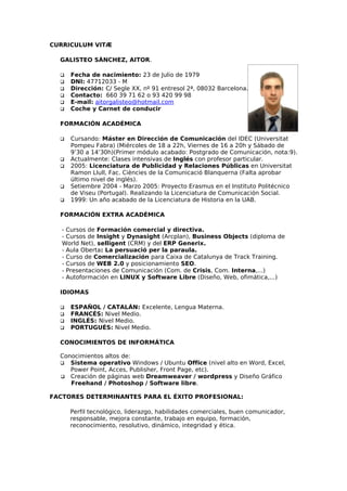 CURRICULUM VITÆ

  GALISTEO SÀNCHEZ, AITOR.

     Fecha de nacimiento: 23 de Julio de 1979
     DNI: 47712033 - M
     Dirección: C/ Segle XX, nº 91 entresol 2ª, 08032 Barcelona.
     Contacto: 660 39 71 62 o 93 420 99 98
     E-mail: aitorgalisteo@hotmail.com
     Coche y Carnet de conducir

  FORMACIÓN ACADÉMICA

     Cursando: Máster en Dirección de Comunicación del IDEC (Universitat
      Pompeu Fabra) (Miércoles de 18 a 22h, Viernes de 16 a 20h y Sábado de
      9’30 a 14’30h)(Primer módulo acabado: Postgrado de Comunicación, nota:9).
     Actualmente: Clases intensivas de Inglés con profesor particular.
     2005: Licenciatura de Publicidad y Relaciones Públicas en Universitat
      Ramon Llull, Fac. Ciències de la Comunicació Blanquerna (Falta aprobar
      último nivel de inglés).
     Setiembre 2004 - Marzo 2005: Proyecto Erasmus en el Instituto Politécnico
      de Viseu (Portugal). Realizando la Licenciatura de Comunicación Social.
     1999: Un año acabado de la Licenciatura de Historia en la UAB.

  FORMACIÓN EXTRA ACADÉMICA

   - Cursos de Formación comercial y directiva.
   - Cursos de Insight y Dynasight (Arcplan), Business Objects (diploma de
   World Net), selligent (CRM) y del ERP Generix.
   - Aula Oberta: La persuació per la paraula.
   - Curso de Comercialización para Caixa de Catalunya de Track Training.
   - Cursos de WEB 2.0 y posicionamiento SEO.
   - Presentaciones de Comunicación (Com. de Crisis, Com. Interna,...)
   - Autoformación en LINUX y Software Libre (Diseño, Web, ofimática,...)

  IDIOMAS

     ESPAÑOL / CATALÁN: Excelente, Lengua Materna.
     FRANCÉS: Nivel Medio.
     INGLÉS: Nivel Medio.
     PORTUGUÉS: Nivel Medio.

  CONOCIMIENTOS DE INFORMÁTICA

  Conocimientos altos de:
   Sistema operativo Windows / Ubuntu Office (nivel alto en Word, Excel,
     Power Point, Acces, Publisher, Front Page, etc).
   Creación de páginas web Dreamweaver / wordpress y Diseño Gráfico
     Freehand / Photoshop / Software libre.

FACTORES DETERMINANTES PARA EL ÉXITO PROFESIONAL:

      Perfil tecnológico, liderazgo, habilidades comerciales, buen comunicador,
      responsable, mejora constante, trabajo en equipo, formación,
      reconocimiento, resolutivo, dinámico, integridad y ética.
 