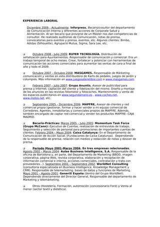 EXPERIENCIA LABORAL

    Diciembre 2009 – Actualmente: Inforpress. Becario/cosultor del departamento
    de Comunicación Interna y diferentes acciones de Corporate Salud y
    Alimentación. Al ser becario que proviene de un Máster nos dan competencias de
    consultor. He realizado auditorias de Comunicación, notas de prensa,
    convocatorias para eventos y prensa, eventos, etc. Algunos clientes: Bimbo,
    Adidas (Silhouette), Agrupació Mutua, Sigma, Sara Lee, etc.



      Octubre 2008 - Julio 2009: RUTER TECNOLOGÍA. Distribución de
señalización para Ayuntamientos. Responsable de comunicación y comercial. Era un
trabajo temporal de ocho meses. Crear, fortalecer y potenciar con herramientas de
comunicación las acciones comerciales para aumentar las ventas de cara a final de
año y todo el 2009.

     Octubre 2007 – Octubre 2008: MASGAMES. Responsable de Márketing,
comunicación y ventas en esta distribuidora de Karts de pedales, juegos de jardín y
columpios. Más información en www.juegosalairelibre.com o www.masgames.com

      Febrero 2007 – Julio 2007: Grupo Anuntis, Asesor de publicidad para
prensa y Internet; captación del cliente y fidelización del mismo. Diseño y montaje
de los anuncios en las revistas fotomotor y fotocoches. Mantenimiento y venta de
los espacios publicitarios en www.segundamano.es , www.coches.net,
www.motos.net, etc.

     Septiembre 2005 – Diciembre 2006: MAPFRE, Asesor de clientes y red
comercial propia (gestionar, formar y hacer vender a mi equipo comercial de
Corredores, Agentes, inmobiliarias y comerciales propios de MAPFRE. Además,
también encargado de captar red comercial y vender los productos MAPFRE- CAJA
MADRID.

       Becario-Prácticas: Marzo 2005 – Julio 2005: Momentum Task Force
(Grupo McCann): Ejecutivo de Cuentas, realización de entrevistas de trabajo,
Seguimiento y selección de personal para promociones de importantes cuentas de
clientes. Febrero 2004 – Mayo 2004: Caixa Catalunya: En el Departamento de
Comunicación de Acción Social. (Fundaciones de Caixa Catalunya). Dependiendo
de la responsable de prensa; relación con medios y redacción de notas y dossier de
prensa.

       Periodo Mayo 2001-Marzo 2004. En tres empresas relacionadas;
Agosto 2002 – Marzo 2004: Aulae Business Intelligence, S.A. Responsable de la
oficina de Barcelona y, en parte, del Departamento de Marketing (BBDD, imagen
corporativa, página Web, revista corporativa, elaboración y recopilación de
información comercial e interna, acciones comerciales, contratación y trato con
proveedores...). Septiembre 2001 – Septiembre 2002: WorldNet Consulting
(consultoría especializada en Business Intelligence, Knowledge Management y
CRM). Responsable de telemarketing, bases de datos y funciones de Marketing.
Mayo 2001 – Agosto 2001: GeneriX España (dentro del Grupo WorldNet).
Dependiendo directamente del Director General, Responsable del departamento de
Marketing y telemárketing.

     Otros (Hostelería, Formación, automoción (concesionario Ford) y Venta al
menor (sector textil y dietética).
 