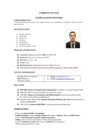 CURRICULUM VITÆ

                                 AITOR GALISTEO SÀNCHEZ
CAREER OBJECTIVE
To find a good position to practice my english and meet my competencies, capabilities, skills, education 
and experience.


   EYS OF SUCCESS:
K                 


        Integrity & Ethics 
        Leadership 
        Teamwork 
        Training 
        Recognition 
        Communication 
        Continuous Improvement 

PERSONAL INFORMATION

         Nationality: Spanish nationality (DNI: 47712033–M)
         Resident of: Barcelona, Catalunya (SPAIN) 
         Birth date: 23 July, 1979 
         Gender: Male
         Driving licence(s): Spanish driving licence holder. Own car
         Arrival date to UK (but is not the one. is posible to change it): First of July of 2010.

CONTACT INFORMATION

       C/ Segle XX nº 91 entresol 2ª                   Mobile: 0034 660 39 71 62
       08032 Barcelona.                                E­Mail: aitorgalisteo@hotmail.com
       Catalunya, España

EDUCATION

     2009­2010: Master in Communication Management from IDEC (Universitat Pompeu Fabra) 
     2009­2010: Intesive classes of English with a particular teacher.
     1999­2005: Degree in Advertisement and Public Relations from Universitat Ramon Llull, 
          Fac. Ciències de la Comunicació Blanquerna.
     September 2004 ­ March 2005: Erasmus at Instituto Politécnico do Viseu (Portugal) Degree in 
      social comunication. 
     1999: First year degree in HISTORY (Universitat Autónoma de Barcelona). 

OTHER COURSES

 ­ Courses of comercial skills and managing.
 ­ Insight/Dynasight (Arcplan), Business Objects (WorldNet), selligent (CRM) and ERP Generix.
 ­ Course: La persuasió per la paraula (asking to persuade).
 ­ Selling course’s by Caixa de Catalunya of Track Trainning Enterprise.
 ­ Courses of WEB 2.0 and SEO. Self courses of LINUX and Free Software. 
 ­ Theatre and Comunication’s courses.
 