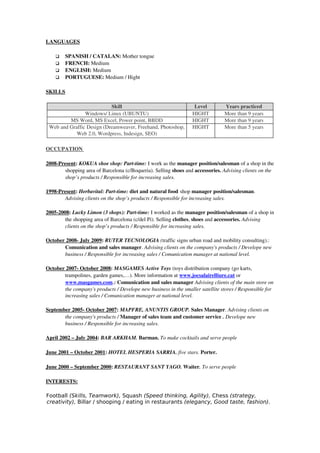 LANGUAGES

       SPANISH / CATALAN: Mother tongue
       FRENCH: Medium
       ENGLISH: Medium
       PORTUGUESE: Medium / Hight

SKILLS

                           Skill                                    Level        Years practiced
                Windows/ Linux (UBUNTU)                            HIGHT         More than 9 years
         MS Word, MS Excel, Power point, BBDD                      HIGHT         More than 9 years
 Web and Graffic Design (Dreamweaver, Freehand, Photoshop,         HIGHT         More than 5 years
            Web 2.0, Wordpress, Indesign, SEO)

 
OCCUPATION 
            

2008­Present: KOKUA shoe shop: Part­time: I work as the manager position/salesman of a shop in the 
        shopping area of Barcelona (c/Boqueria). Selling shoes and accessories. Advising clients on the 
        shop’s products / Responsible for increasing sales.

1998­Present: Herbavital: Part­time: diet and natural food shop manager position/salesman. 
        Advising clients on the shop’s products / Responsible for increasing sales.

2005­2008: Lucky Limon (3 shops): Part­time: I worked as the manager position/salesman of a shop in 
        the shopping area of Barcelona (c/del Pi). Selling clothes, shoes and accessories. Advising 
        clients on the shop’s products / Responsible for increasing sales.

October 2008­ July 2009: RUTER TECNOLOGIA (traffic signs urban road and mobility consulting).: 
       Comunication and sales manager. Advising clients on the company's products / Develope new 
       business / Responsible for increasing sales / Comunication manager at national level.

October 2007­ October 2008: MASGAMES Active Toys (toys distribution company (go karts, 
       trampolines, garden games,…). More information at www.jocsalairelliure.cat or 
       www.masgames.com.: Comunication and sales manager Advising clients of the main store on  
       the company's products / Develope new business in the smaller satellite stores / Responsible for  
       increasing sales / Comunication manager at national level.

   eptember 2005­ October 2007
S                                : MAPFRE, ANUNTIS GROUP. Sales Manager. Advising clients on  
         the company's products / Manager of sales team and customer service . Develope new  
         business / Responsible for increasing sales.

April 2002 – July 2004: BAR ARKHAM. Barman. To make cocktails and serve people

June 2001 – October 2001: HOTEL HESPERIA SARRIA. five stars. Porter. 

June 2000 – September 2000: RESTAURANT SANT YAGO. Waiter. To serve people

INTERESTS:

Football (Skills, Teamwork), Squash (Speed thinking, Agility), Chess (strategy,
creativity), Billar / shooping / eating in restaurants (elegancy, Good taste, fashion).
 