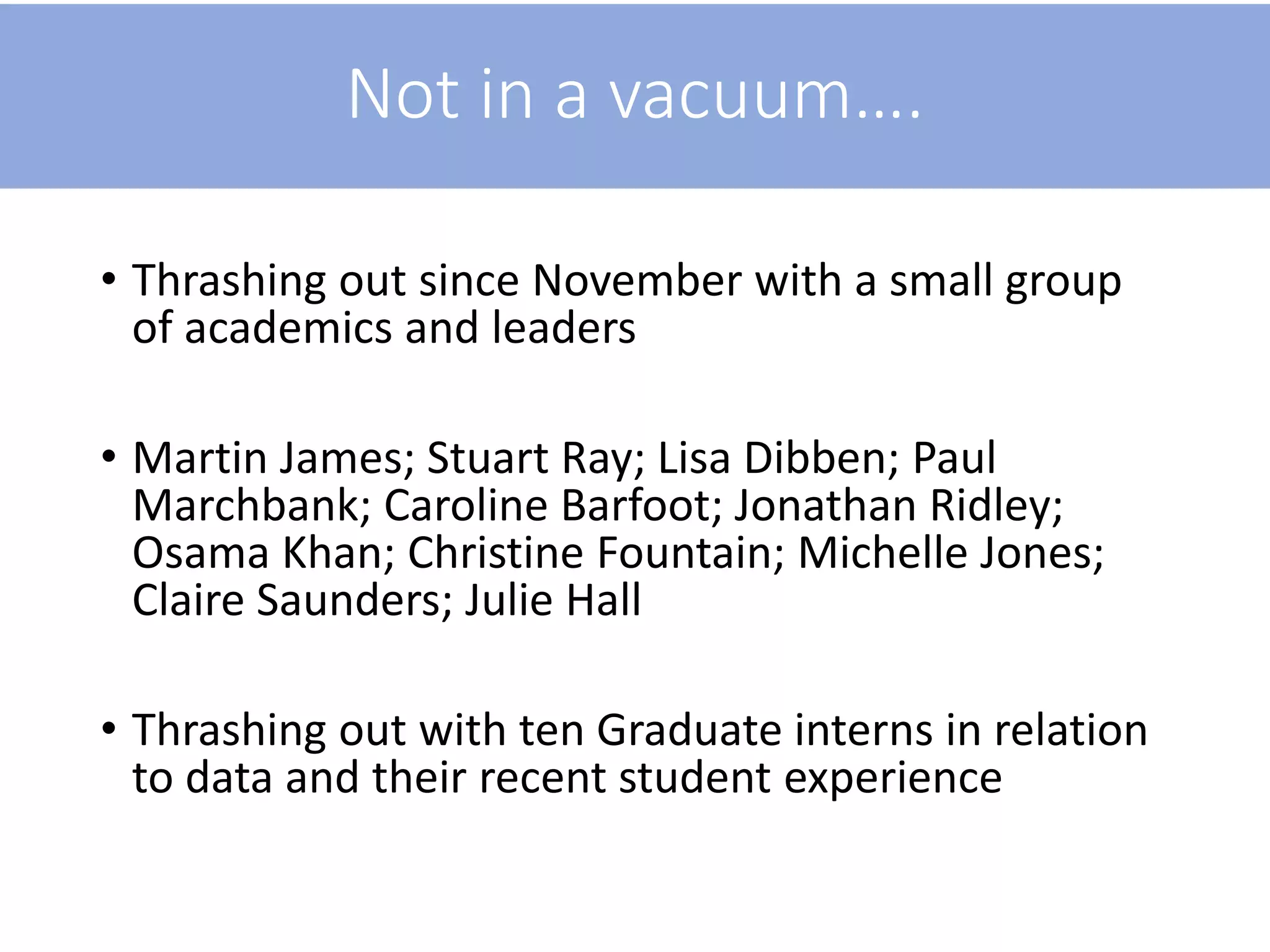 Not in a vacuum….
• Thrashing out since November with a small group
of academics and leaders
• Martin James; Stuart Ray; Lisa Dibben; Paul
Marchbank; Caroline Barfoot; Jonathan Ridley;
Osama Khan; Christine Fountain; Michelle Jones;
Claire Saunders; Julie Hall
• Thrashing out with ten Graduate interns in relation
to data and their recent student experience
 
