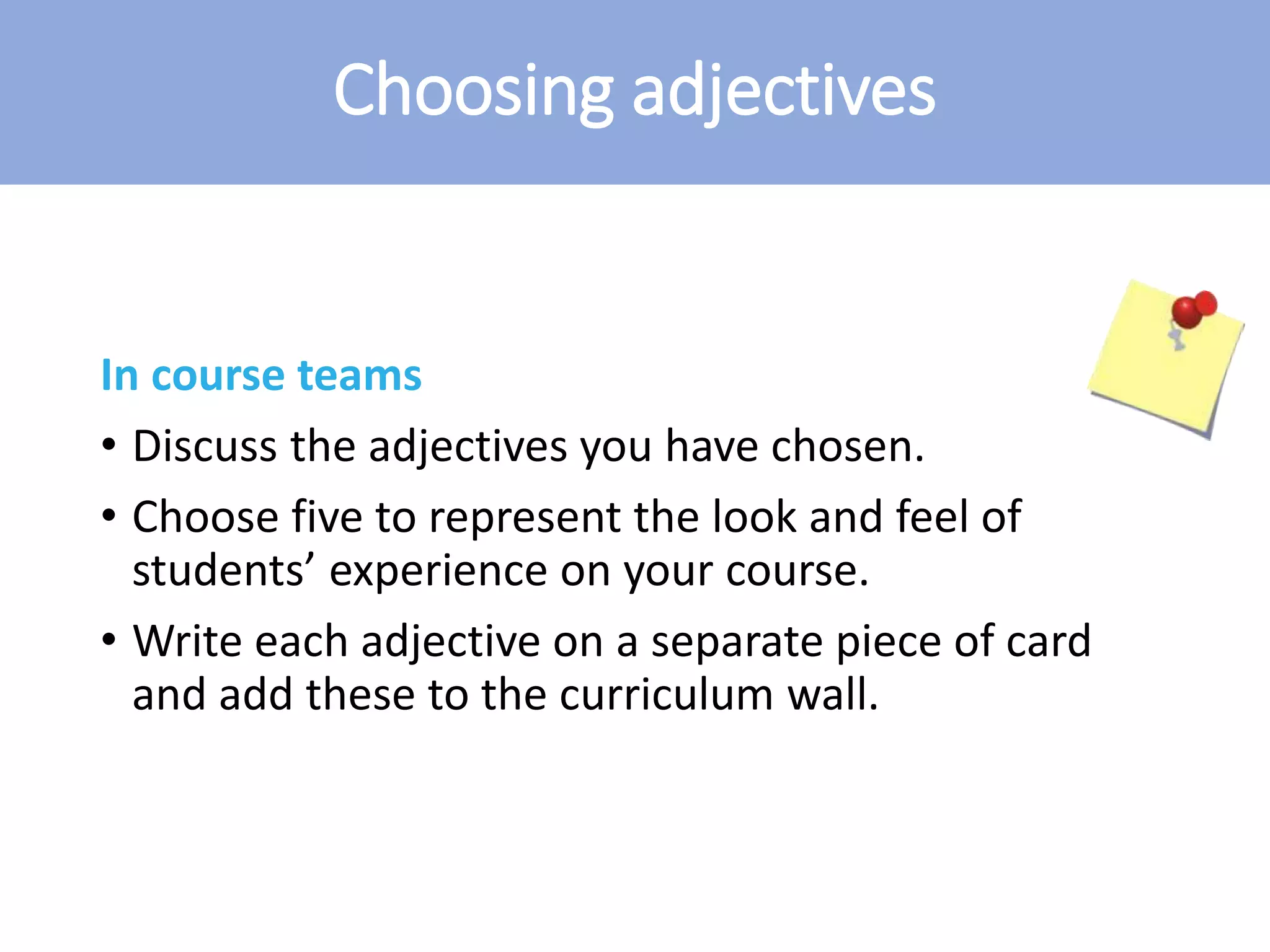 Choosing adjectives
In course teams
• Discuss the adjectives you have chosen.
• Choose five to represent the look and feel of
students’ experience on your course.
• Write each adjective on a separate piece of card
and add these to the curriculum wall.
 