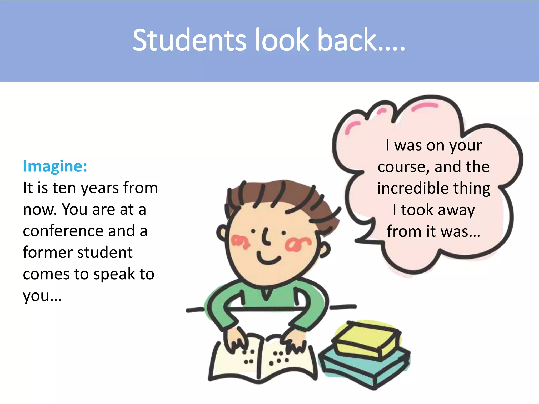 Students look back….
Imagine:
It is ten years from
now. You are at a
conference and a
former student
comes to speak to
you…
I was on your
course, and the
incredible thing
I took away
from it was…
 