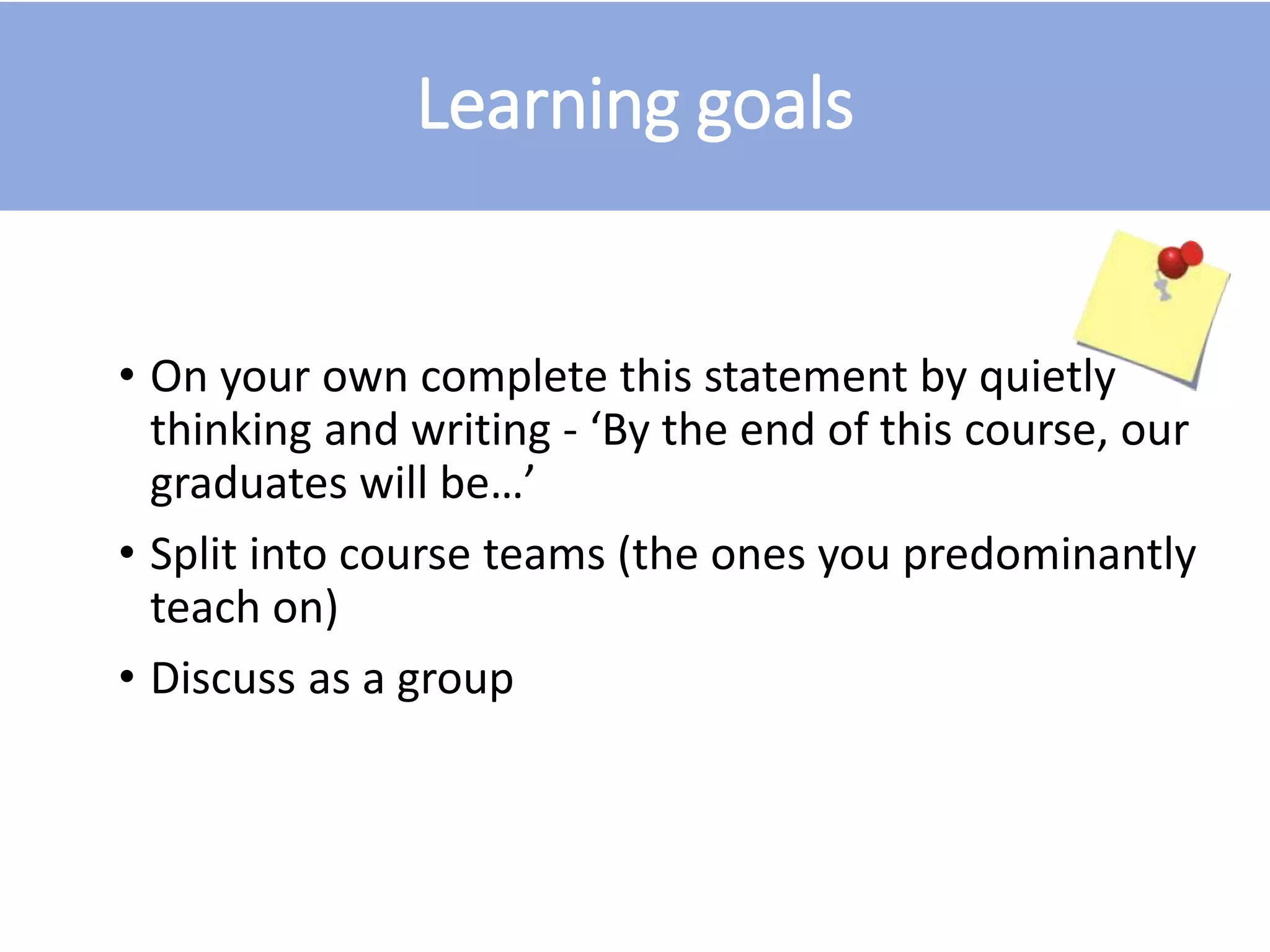 Learning goals
• On your own complete this statement by quietly
thinking and writing - ‘By the end of this course, our
graduates will be…’
• Split into course teams (the ones you predominantly
teach on)
• Discuss as a group
 