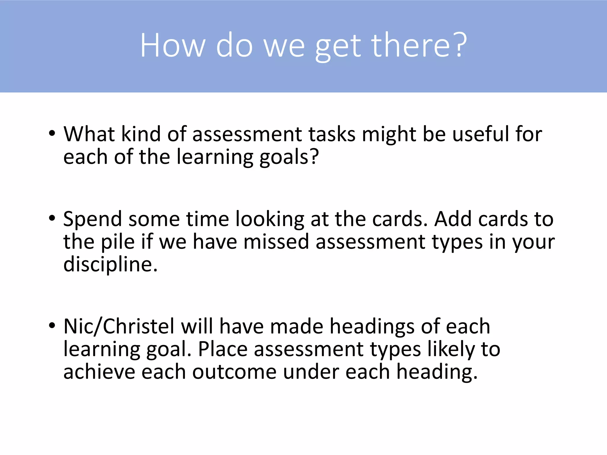 How do we get there?
• What kind of assessment tasks might be useful for
each of the learning goals?
• Spend some time looking at the cards. Add cards to
the pile if we have missed assessment types in your
discipline.
• Nic/Christel will have made headings of each
learning goal. Place assessment types likely to
achieve each outcome under each heading.
 