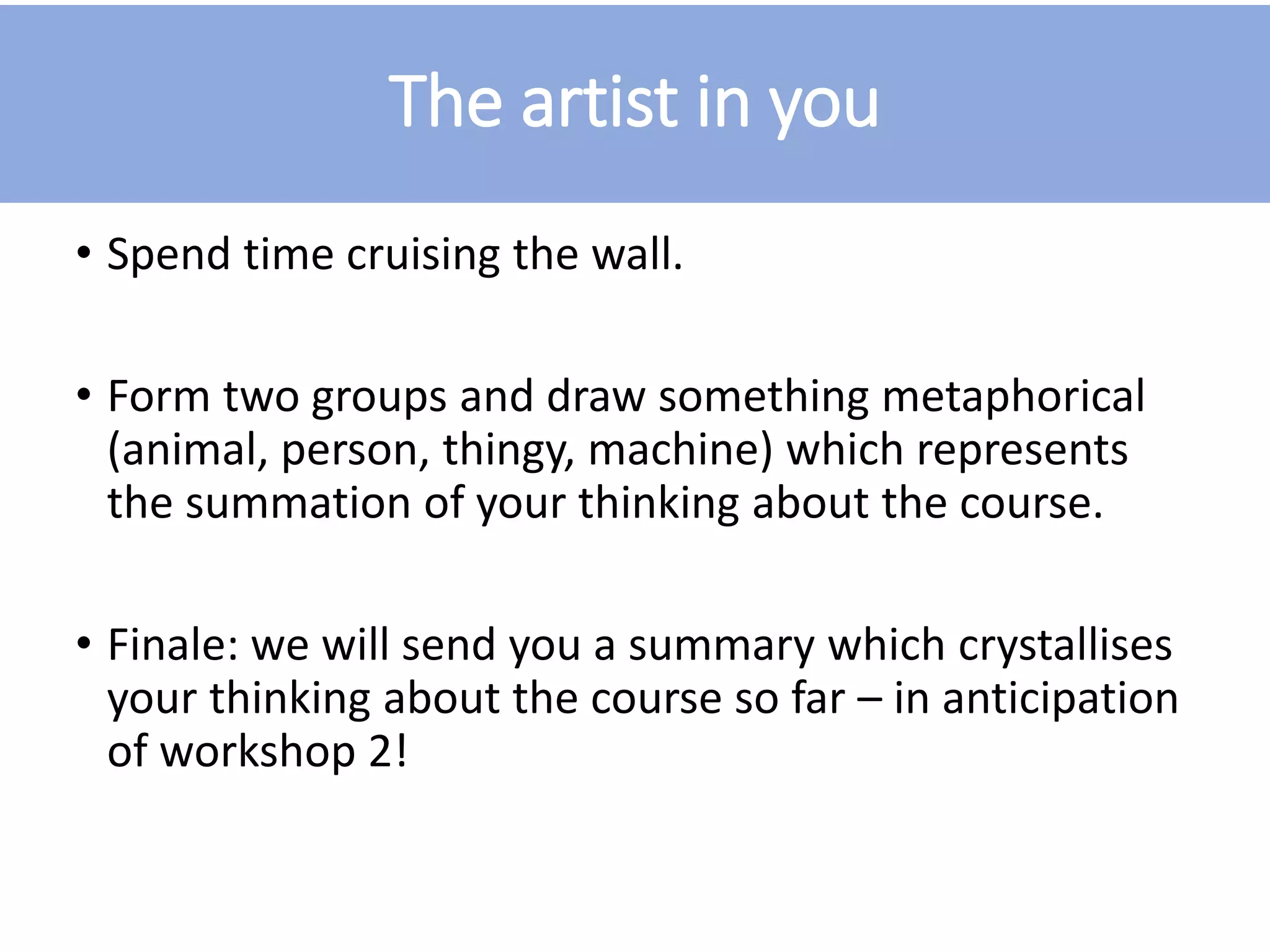 The artist in you
• Spend time cruising the wall.
• Form two groups and draw something metaphorical
(animal, person, thingy, machine) which represents
the summation of your thinking about the course.
• Finale: we will send you a summary which crystallises
your thinking about the course so far – in anticipation
of workshop 2!
 