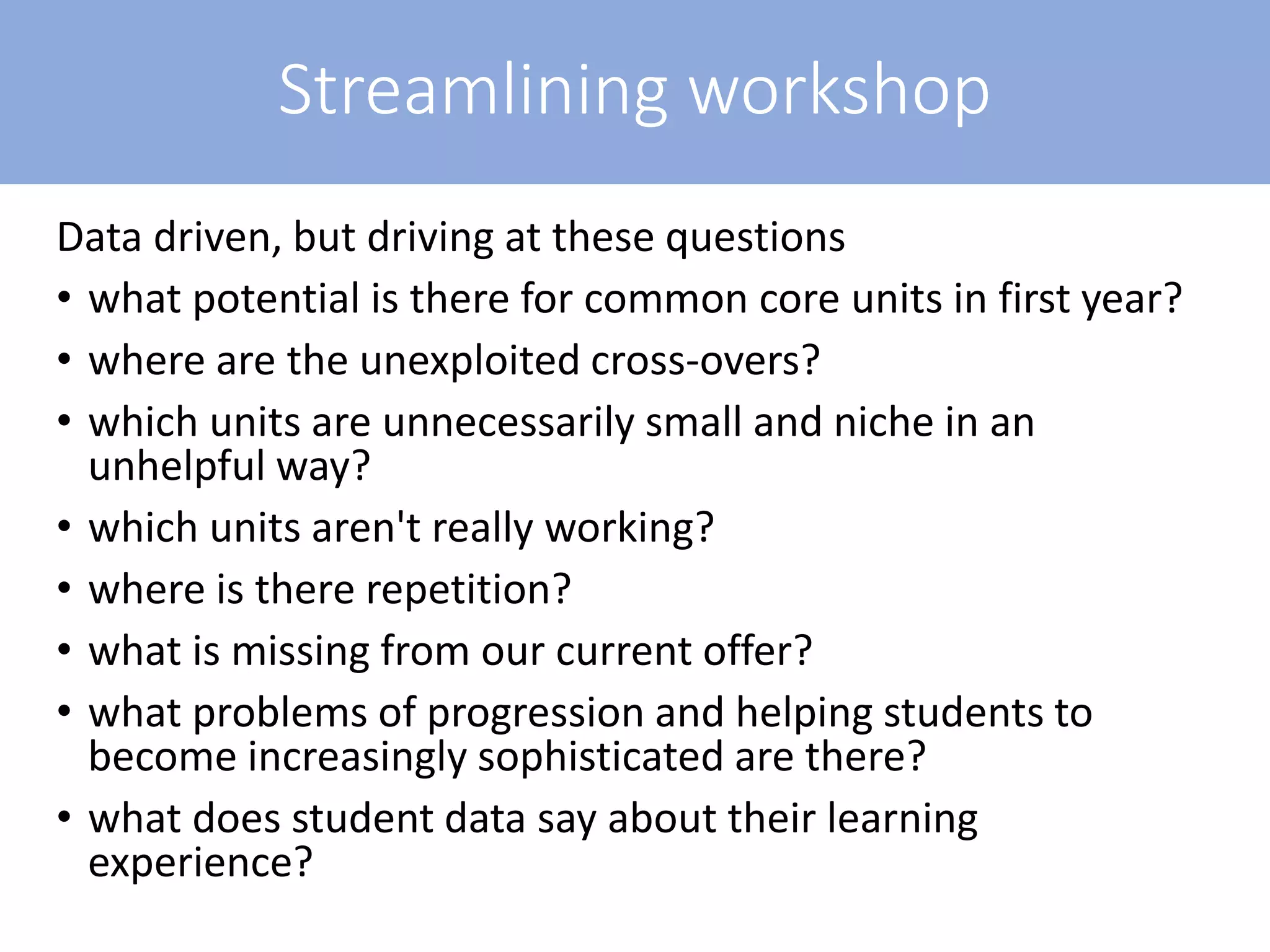 Streamlining workshop
Data driven, but driving at these questions
• what potential is there for common core units in first year?
• where are the unexploited cross-overs?
• which units are unnecessarily small and niche in an
unhelpful way?
• which units aren't really working?
• where is there repetition?
• what is missing from our current offer?
• what problems of progression and helping students to
become increasingly sophisticated are there?
• what does student data say about their learning
experience?
 