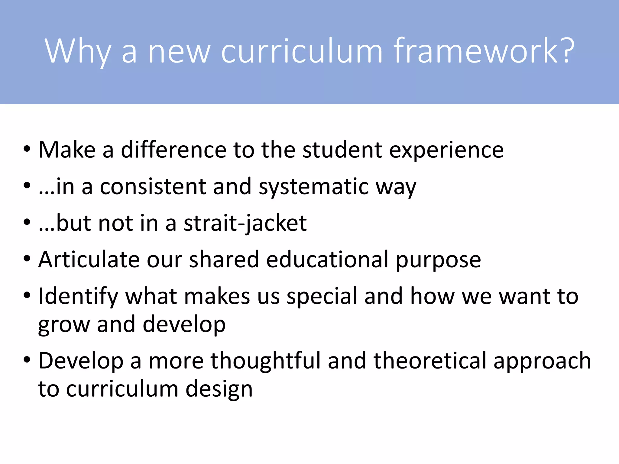 Why a new curriculum framework?
• Make a difference to the student experience
• …in a consistent and systematic way
• …but not in a strait-jacket
• Articulate our shared educational purpose
• Identify what makes us special and how we want to
grow and develop
• Develop a more thoughtful and theoretical approach
to curriculum design
 
