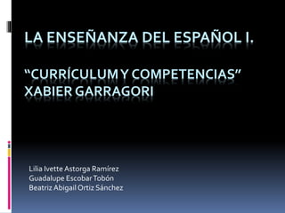 LA ENSEÑANZA DEL ESPAÑOL I.
“CURRÍCULUMY COMPETENCIAS”
XABIER GARRAGORI
Lilia Ivette Astorga Ramírez
Guadalupe EscobarTobón
Beatriz Abigail Ortiz Sánchez
 