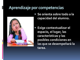Aprendizaje por competencias
 Se orienta sobre todo a la
capacidad del alumno.
 Exige contextualizar el
espacio, el lugar, las
características y las
posibles condiciones en
las que se desempeñará la
tarea.
 