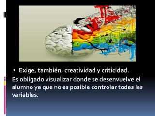  Exige, también, creatividad y criticidad.
Es obligado visualizar donde se desenvuelve el
alumno ya que no es posible controlar todas las
variables.