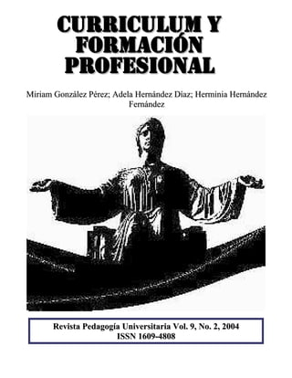 CURRICULUM Y
          FORMACIÓN
         PROFESIONAL
Miriam González Pérez; Adela Hernández Díaz; Herminia Hernández
                           Fernández




      Revista Pedagogía Universitaria Vol. 9, No. 2, 2004
                      ISSN 1609-4808
 