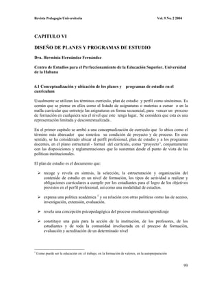 Revista Pedagogía Universitaria                                                           Vol. 9 No. 2 2004




CAPITULO VI

DISEÑO DE PLANES Y PROGRAMAS DE ESTUDIO

Dra. Herminia Hernández Fernández

Centro de Estudios para el Perfeccionamiento de la Educación Superior. Universidad
de la Habana


6.1 Conceptualización y ubicación de los planes y programas de estudio en el
curriculum

Usualmente se utilizan los términos currículo, plan de estudio y perfil como sinónimos. Es
común que se piense en ellos como el listado de asignaturas o materias a cursar o en la
malla curricular que entreteje las asignaturas en forma secuencial, para vencer un proceso
de formación en cualquiera sea el nivel que este tenga lugar, Se considera que esta es una
representación limitada y descontextualizada .

En el primer capítulo se arribó a una conceptualización de currículo que lo ubica como el
término más abarcador que sintetiza su condición de proyecto y de proceso. En este
sentido, se ha considerado ubicar al perfil profesional, plan de estudio y a los programas
docentes, en el plano estructural - formal del currículo, como “proyecto”, conjuntamente
con las disposiciones y reglamentaciones que lo sustentan desde el punto de vista de las
políticas institucionales.

El plan de estudio es el documento que:

         recoge y revela en síntesis, la selección, la estructuración y organización del
         contenido de estudio en un nivel de formación, los tipos de actividad a realizar y
         obligaciones curriculares a cumplir por los estudiantes para el logro de los objetivos
         previstos en el perfil profesional, así como una modalidad de estudios.

         expresa una política académica 1 y su relación con otras políticas como las de acceso,
         investigación, extensión, evaluación.

         revela una concepción psicopedagógica del proceso enseñanza/aprendizaje

         constituye una guía para la acción de la institución, de los profesores, de los
         estudiantes y de toda la comunidad involucrada en el proceso de formación,
         evaluación y acreditación de un determinado nivel



1
    Como puede ser la educación en: el trabajo, en la formación de valores, en la autopreparación


                                                                                                              99
 
