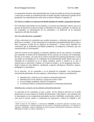 Revista Pedagogía Universitaria                                                       Vol. 9 No. 2 2004


Los programas docentes están determinados por el plan de estudio de ahí que los principios
y tareas que se toman en consideración para el diseño del plan condicionan el diseño de los
programas. Las especificaciones sobre estos se harán al finalizar el epígrafe 5.2

6.2 Tareas a realizar en el proceso de diseño del plan de estudio y programas docentes

En la literatura relacionada con esta temática, se reconoce por diferentes autores, que en el
proceso de diseño de un plan de estudio se identifican tres tareas cardinales: la selección de
los contenidos, la estructuración de los contenidos y la definición de la estructura
organizativa del plan de estudio.

6.2.1 La selección de los contenidos2

¿Cómo seleccionar los contenidos que resulten necesarios y suficientes para garantizar el
perfil que se acredita?. ¿Cómo seleccionar los contenidos que paulatinamente (por niveles o
años ) aseguran el logro de los objetivos de formación ?. ¿Cómo prever mediante los
contenidos, que se desarrollen actividades académicas, investigativas y laborales, que son
consustanciales al conocimiento?.

Antes de avanzar en este epígrafe, es oportuno significar que en este contexto, se entiende
por contenido, la síntesis de los fundamentos de las ciencias, de la técnica, de la ideología,
del arte, de la cultura , así como de las esferas esenciales de la práctica profesional y social
que deben ser asimilados por los estudiantes de un determinado perfil. Quede claro que el
contenido de la enseñanza no es el objeto científico, técnico o artístico en sí, sino el
material que se selecciona y dispone en el plan de estudio y en los programas docentes -
desde el punto de vista didáctico- atendiendo a aspectos ideológicos, filosóficos, lógicos,
pedagógicos y psicológicos.

En la selección de los contenidos y en la intención de responder a las interrogantes
anteriormente planteadas, diversos aspectos y dimensiones se toman en consideración:

        Identificación y relación con los objetivos del perfil profesional
        Identificación con los objetivos a lograr por niveles o años
        Las actividades académica, laboral e investigativa
        La formación básica, la formación humanista y la formación profesional

Identificación y relación con los objetivos del perfil profesional

La selección de los contenidos se hace a partir de los objetivos previstos en el perfil
profesional en lo que respecta al modelo del profesional. Cada objetivo que conforma éste
se descompone en sus componentes principales (acción o habilidad, conocimiento sobre el
cual recae la acción, medios o condiciones de realización e índices de calidad) y esto

2
  Desde el punto de vista didáctico, se entiende por contenido, el contenido específico (conceptos, leyes,
teorías, procedimientos y métodos privativos de una ciencia o disciplina en particular) y el contenido no
específico ( habilidades lógicas, habilidades de carácter general, procedimientos algorítmicos, heurísticos,
habilidades de estudio, los valores a desarrollar,...)


                                                                                                       100
 