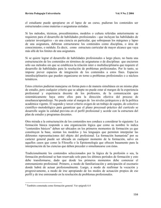 Revista Pedagogía Universitaria                                           Vol. 9 No. 2 2004


el estudiante puede apropiarse en el lapso de un curso, pudieran los contenidos ser
estructurados como materias o asignaturas aisladas.

Si los métodos, técnicas, procedimientos, modelos o cultura referidas anteriormente se
requieren para el desarrollo de habilidades profesionales - que incluyan las habilidades de
carácter investigativo - en una ciencia en particular, que sobrepasan los márgenes y lapso
de una asignatura, debieran estructurarse los contenidos como disciplina, o área de
conocimiento, o módulo. Es decir, como estructura curricular de mayor alcance que vaya
más allá de los límites de una asignatura.

Si se quiere lograr el desarrollo de habilidades profesionales a largo plazo, no basta una
estructuración de los contenidos en términos de asignaturas o de disciplinas que encierren
sólo sus métodos sin que se establezca la relación inter o multidisciplinaria que requiere el
desarrollo de habilidades para la resolución de problemas profesionales. Por lo tanto, se
impone prever espacios de integración de los contenidos a estos fines. Espacios
interdisciplinarios que pueden organizarse en torno a problemas profesionales o a núcleos
temáticos.

Estos criterios pudieran manejarse en forma pura o de manera simultánea en un mismo plan
de estudio, pero cualquier criterio que se adopte no puede estar al margen de la experiencia
profesional y experiencia docente de los profesores, de la comunicación que
sistemáticamente haya entre ellos para la dirección efectiva del proceso de
enseñanza/aprendizaje. No puede estar al margen de los niveles jerárquicos y de la política
académica vigente. El segundo y tercer criterio exigen de un trabajo de equipo, de colectivo
científico–metodológico para garantizar que el plano procesual–práctico del currículo se
desarrolle según la calidad prevista en el perfil profesional y acorde con la estructura del
plan de estudio y programas docentes.

Otra mirada a la estructuración de los contenidos nos conduce a considerar lo siguiente: La
formación básica responde a una organización lógica que como su nombre lo indica
“contenidos básicos” deben ser ubicados en los primeros momentos de formación ya que
constituyen la base, sientan los modelos y los lenguajes que permiten interpretar las
diferentes representaciones del objeto del profesional. La formación humanista4 por su
carácter general puede ser ubicada en cualquier momento de la formación, salvo en
aquellos casos que como la Filosofía o la Epistemología que ofrecen basamento para la
interpretación de las ciencias que deben preceder o simultanearse con éstas.

Tradicionalmente los contenidos seleccionados por la lógica de la profesión o sea, la
formación profesional se han reservado solo para los últimos períodos de formación y esto
debe transformarse, dado que desde los primeros momentos debe comenzar el
entrenamiento profesional. Primero, a modo de familiarización y anticipación al escenario
donde habrá de actuar profesionalmente. Luego, a modo de reafirmar la vocación y
progresivamente, a modo de irse apropiando de los modos de actuación propios de ese
perfil y de irse entrenando en la resolución de problemas profesionales.


4
    También connotada como formación general. Ver epígrafe 6.4


                                                                                          104
 