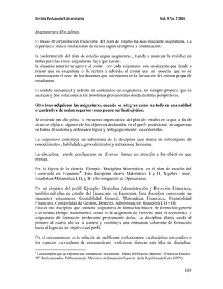 Revista Pedagogía Universitaria                                                   Vol. 9 No. 2 2004


Asignaturas y Disciplinas.

El modo de organización tradicional del plan de estudio ha sido mediante asignaturas. La
experiencia indica limitaciones de su uso según se expresa a continuación:

la conformación del plan de estudio según asignaturas , tiende a atomizar la realidad en
tantas parcelas como asignaturas haya que cursar.
la situación anterior se agrava al contar –por cada asignatura- con un docente que tiende a
pensar que su asignatura es la rectora y además, al contar con un docente que no se
comunica con el resto de los docentes que intervienen en la formación del mismo grupo de
estudiantes.

El sentido secuencial y estricto de contenidos de asignaturas, no siempre propicia que se
analicen y den soluciones a los problemas profesionales desde distintas perspectivas.

Otro tono adquieren las asignaturas, cuando se integran como un todo en una unidad
organizativa de orden superior como puede ser la disciplina.

Se entiende por disciplina, la estructura organizativa del plan del estudio en la que, a fin de
alcanzar algún o algunos de los objetivos declarados en el perfil profesional, se organizan
en forma de sistema y ordenados lógica y pedagógicamente, los contenidos..

La asignatura constituye un subsistema de la disciplina que abarca un subconjunto de
conocimientos , habilidades, procedimientos y métodos de la misma.

La disciplina, puede configurarse de diversas formas en atención a los objetivos que
persiga.

Por la lógica de la ciencia. Ejemplo: Disciplina Matemática, en el plan de estudio del
Licenciado en Economía5. Esta disciplina abarca Matemática I y II, Algebra Lineal,
Estadística Matemática I, II, y III e Investigación de Operaciones.

Por un objetivo del perfil. Ejemplo: Disciplina Administración y Dirección Financiera,
también del plan de estudio del Licenciado en Economía. Esta disciplina comprende las
siguientes asignaturas: Contabilidad General, Matemática Financiera, Contabilidad
Financiera, Contabilidad de Gestión, Derecho, Administración financiera I, II y III.
Esta es una disciplina que contiene asignaturas de formación básica, de formación general
y al mismo tiempo instrumental, como es la asignatura de Derecho para el economista y
asignaturas de formación profesional propiamente dicha. La disciplina abarca desde el
primero al cuarto año de la carrera y constituye una estructura coherente de formación
hacia el logro de un objetivo del perfil.

Por el entrenamiento en la solución de problemas profesionales. La disciplina integradora o
los espacios curriculares de entrenamiento profesional ilustran esta idea de disciplina.

5
 Los ejemplos que se exponen son tomados del documento “Planes del Proceso Docente”. Planes de Estudio
“C” Perfeccionados. Publicación del Ministerio de Educación Superior de la República de Cuba (1999)


                                                                                                  105
 