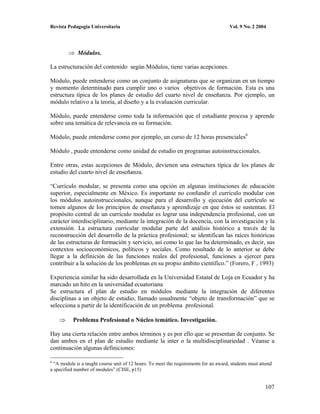 Revista Pedagogía Universitaria                                                        Vol. 9 No. 2 2004




             Módulos.

La estructuración del contenido según Módulos, tiene varias acepciones.

Módulo, puede entenderse como un conjunto de asignaturas que se organizan en un tiempo
y momento determinado para cumplir uno o varios objetivos de formación. Esta es una
estructura típica de los planes de estudio del cuarto nivel de enseñanza. Por ejemplo, un
módulo relativo a la teoría, al diseño y a la evaluación curricular.

Módulo, puede entenderse como toda la información que el estudiante procesa y aprende
sobre una temática de relevancia en su formación.

Módulo, puede entenderse como por ejemplo, un curso de 12 horas presenciales6

Módulo , puede entenderse como unidad de estudio en programas autoinstruccionales.

Entre otras, estas acepciones de Módulo, devienen una estructura típica de los planes de
estudio del cuarto nivel de enseñanza.

“Currículo modular, se presenta como una opción en algunas instituciones de educación
superior, especialmente en México. Es importante no confundir el currículo modular con
los módulos autoinstruccionales, aunque para el desarrollo y ejecución del currículo se
tomen algunos de los principios de enseñanza y aprendizaje en que éstos se sustentan. El
propósito central de un currículo modular es lograr una independencia profesional, con un
carácter interdisciplinario, mediante la integración de la docencia, con la investigación y la
extensión. La estructura curricular modular parte del análisis histórico a través de la
reconstrucción del desarrollo de la práctica profesional; se identifican las raíces históricas
de las estructuras de formación y servicio, así como lo que las ha determinado, es decir, sus
contextos socioeconómicos, políticos y sociales. Como resultado de lo anterior se debe
llegar a la definición de las funciones reales del profesional, funciones a ejercer para
contribuir a la solución de los problemas en su propio ámbito científico.” (Forero, F , 1993)

Experiencia similar ha sido desarrollada en la Universidad Estatal de Loja en Ecuador y ha
marcado un hito en la universidad ecuatoriana
Se estructura el plan de estudio en módulos mediante la integración de diferentes
disciplinas a un objeto de estudio, llamado usualmente “objeto de transformación” que se
selecciona a partir de la identificación de un problema profesional.

           Problema Profesional o Núcleo temático. Investigación.

Hay una cierta relación entre ambos términos y es por ello que se presentan de conjunto. Se
dan ambos en el plan de estudio mediante la inter o la multidisciplinariedad . Véanse a
continuación algunas definiciones:

6
  “A module is a taught course unit of 12 hours. To meet the requirements for an award, students must attend
a specified number of modules” (CISE, p15)


                                                                                                        107
 