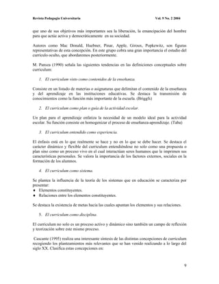 Revista Pedagogía Universitaria                                           Vol. 9 No. 2 2004


que uno de sus objetivos más importantes sea la liberación, la emancipación del hombre
para que actúe activa y democráticamente en su sociedad.

Autores como Mac Donald, Huebner, Pinar, Apple, Giroux, Popkewitz, son figuras
representativas de esta concepción. En este grupo cobra una gran importancia el estudio del
currículo oculto, que abordaremos posteriormente.

M. Pansza (1990) señala las siguientes tendencias en las definiciones conceptuales sobre
curriculum:

    1. El curriculum visto como contenidos de la enseñanza.

Consiste en un listado de materias o asignaturas que delimitan el contenido de la enseñanza
y del aprendizaje en las instituciones educativas. Se destaca la transmisión de
conocimientos como la función más importante de la escuela. (Briggfs)

    2. El curriculum como plan o guía de la actividad escolar.

Un plan para el aprendizaje enfatiza la necesidad de un modelo ideal para la actividad
escolar. Su función consiste en homogenizar el proceso de enseñanza-aprendizaje. (Taba)

    3. El curriculum entendido como experiencia.

El énfasis está en lo que realmente se hace y no en lo que se debe hacer. Se destaca el
carácter dinámico y flexible del curriculum entendiéndose no solo como una propuesta o
plan sino como un proceso vivo en el cual interactúan seres humanos que le imprimen sus
características personales. Se valora la importancia de los factores externos, sociales en la
formación de los alumnos.

    4. El curriculum como sistema.

Se plantea la influencia de la teoría de los sistemas que en educación se caracteriza por
presentar:
    Elementos constituyentes.
    Relaciones entre los elementos constituyentes.

Se destaca la existencia de metas hacia las cuales apuntan los elementos y sus relaciones.

    5. El curriculum como disciplina.

El curriculum no solo es un proceso activo y dinámico sino también un campo de reflexión
y teorización sobre este mismo proceso.

 Cascante (1995) realiza una interesante síntesis de las distintas concepciones de curriculum
recogiendo los planteamientos más relevantes que se han venido realizando a lo largo del
siglo XX. Clasifica estas concepciones en:



                                                                                              9
 