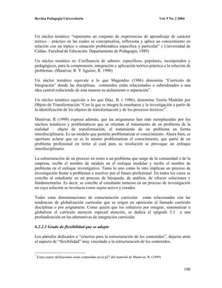 Revista Pedagogía Universitaria                                                          Vol. 9 No. 2 2004




Un núcleo temático “representa un conjunto de experiencias de aprendizaje de carácter
teórico – práctico en las cuales se conceptualiza, reflexiona y aplica un conocimiento en
relación con un tópico o situación problemática específica y particular” ( Universidad de
Caldas. Facultad de Educación. Departamento de Pedagogía, 1989)

Un núcleo temático es: Confluencia de saberes: específicos, populares, incorporados y
pedagógicos, para la comprensión, integración y aplicación teórico-práctica a la solución de
problemas. (Munévar, R. Y Aguirre, R. 1990)

Un núcleo temático equivale a lo que Magendzo (1986) denomina “Currículo de
Integración” donde las disciplinas, contenidos están relacionados o subordinados a una
idea central reduciendo de esta manera su aislamiento o separación”.

Un núcleo temático equivale a los que Díaz, B. ( 1986), denomina Teoría Modular por
Objeto de Transformación “Con la que se integra la enseñanza y la investigación a partir de
la identificación de los objetos de transformación y de los procesos técnicos”7.

Munévar, R (1999) expresa además, que las asignaturas han sido reemplazadas por los
núcleos temáticos y problemáticos que se orientan al tratamiento de un problema de la
realidad – objeto de transformación; al tratamiento de un problema en forma
interdisciplinaria. Es un modelo que permite problematizar el conocimiento. Ahora bien, es
oportuno aclarar que no es lo mismo problematizar el conocimiento, que partir de un
problema profesional en torno al cual para su resolución se provoque un enfoque
interdisciplinario.

La estructuración de un proceso en torno a un problema que surge de la comunidad o de la
empresa, recibe el nombre de módulo en el enfoque modular y recibe el nombre de
problema en el enfoque investigativo. Tanto lo uno como lo otro implican un proceso de
investigación frente a problemas a resolver por el futuro profesional. En todos los casos se
concibe al estudiante en un proceso de búsqueda, de análisis, de ofrecer soluciones y
fundamentarlas. Es decir, se concibe al estudiante inmerso en un proceso de investigación
en cuya solución se involucra como sujeto activo y creador.

Todas estas denominaciones de estructuración curricular están relacionadas con las
tendencias de globalización curricular que se erigen en oposición al llamado currículo
disciplinar o por asignaturas. Como quiera que los esfuerzos por integrar, sistematizar o
globalizar el currículo merecen especial atención, se dedica el epígrafe 5.3 a una
profundización en las alternativas de integración curricular.

6.2.2.2 Grado de flexibilidad que se adopte

Los párrafos dedicados a “criterios para la estructuración de los contenidos”, dejaron atrás
el aspecto de “flexibilidad” muy vinculado a la estructuración de los contenidos.


7
    Estas cuatro definiciones están contenidas en la p27 del material de Munévar, R. (1999)


                                                                                                         108
 